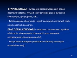   ETAP REALIZACJI  -  związany z przeprowadzeniem badań (rozmowa wstępna, wywiad, testy psychologiczne, ćwiczenia symulacyjne, gry grupowe, itd.).  - Tutaj następuje obserwacja i rejestr zachowań ocenianych osób przez obecnych asesorów. ETAP OCENY KOŃCOWEJ   – związany z omawianiem wyników (obliczenie, zintegrowanie obserwacji i ocen asesorów, przygotowanie końcowego raportu).  - Tutaj również następuje przekazanie informacji zwrotnych uczestnikom sesji. 