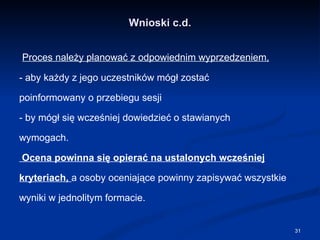 Wnioski c.d. Proces należy planować z odpowiednim wyprzedzeniem, - aby każdy z jego uczestników mógł zostać poinformowany o przebiegu sesji  - by mógł się wcześniej dowiedzieć o stawianych wymogach. Ocena powinna się opierać na ustalonych wcześniej kryteriach,  a osoby oceniające powinny zapisywać wszystkie wyniki w jednolitym formacie. 