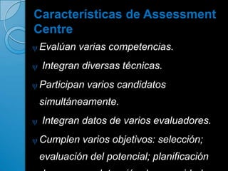 Características de Assessment
Centre
Evalúan varias competencias.
 Integran diversas técnicas.
Participan varios candidatos
simultáneamente.
 Integran datos de varios evaluadores.
Cumplen varios objetivos: selección;
evaluación del potencial; planificación
 
