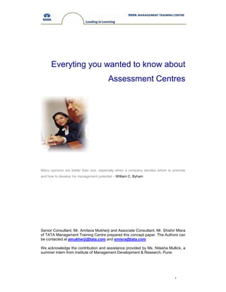 1
Everyting you wanted to know about
Assessment Centres
Many opinions are better than one, especially when a company decides whom to promote
and how to develop his management potential – William C. Byham
Senior Consultant, Mr. Amitava Mukherji and Associate Consultant, Mr. Shishir Misra
of TATA Management Training Centre prepared this concept paper. The Authors can
be contacted at amukherji@tata.com and smisra@tata.com
We acknowledge the contribution and assistance provided by Ms. Nitasha Mullick, a
summer intern from Institute of Management Development & Research, Pune.
 