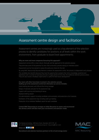 Assessment centre design and facilitation

Assessment centres are increasingly used as a key element of the selection
process to identify candidates for positions at all levels within the work
environment, from graduate to board level appointments.

Why are more and more companies favouring this approach?
Assessment centres offer a more robust, thorough and fair approach to the selection process
They eliminate some of the potential for error that surrounds a process relying on interviews alone
Assessments can be fully tailored to assess the particular criteria for the role
By using MAC Resourcing’s Business Partners to deliver the assessment centre, the process is independent and unbiased
The candidate also benefits because they have the opportunity to present their skills, knowledge, potential and
experience over a number of exercises and over a longer period of time than the traditional selection process allows.
They will also receive a feedback report which is useful for their future development


Our team will often have been involved in the selection process
leading up to the assessment centre but otherwise our service includes:
Initial briefing discussion with HR and the hiring manager
Design of exercises and plan for the assessment day
Support with sourcing and booking of venue
Assessor briefing session
Full administration support including candidate communication and production of all materials
Facilitation of the assessment day including wash up meeting
Production of an individual feedback report for each candidate


Contact MAC Resourcing to arrange an initial discussion to assess and recommend
the services which will best meet your recruitment and selection needs.




The Mackenzie Building, 168 Skene Street, Aberdeen AB10 1PE, UK
Tel: +44 (0)1224 577070 www.macresourcing.com resourcing@mac-l.com

Follow us on:

Recruitment and selection business partners to the oil and energy sector
 