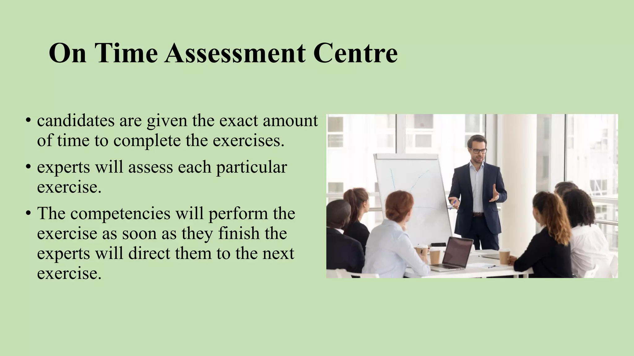 On Time Assessment Centre
• candidates are given the exact amount
of time to complete the exercises.
• experts will assess each particular
exercise.
• The competencies will perform the
exercise as soon as they finish the
experts will direct them to the next
exercise.
 