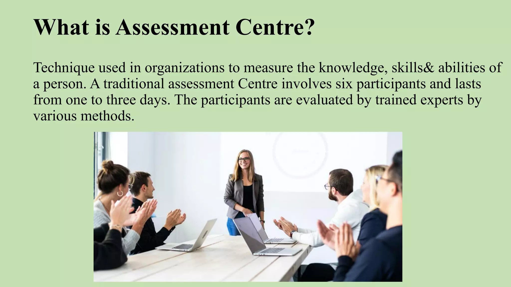 What is Assessment Centre?
Technique used in organizations to measure the knowledge, skills& abilities of
a person. A traditional assessment Centre involves six participants and lasts
from one to three days. The participants are evaluated by trained experts by
various methods.
 