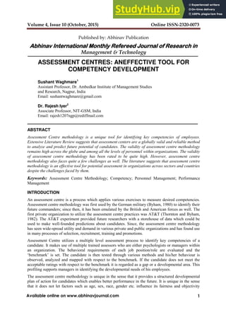 Volume 4, Issue 10 (October, 2015) Online ISSN-2320-0073
1
Available online on www.abhinavjournal.com
Published by: Abhinav Publication
Abhinav International Monthly Refereed Journal of Research in
Management & Technology
ASSESSMENT CENTRES: ANEFFECTIVE TOOL FOR
COMPETENCY DEVELOPMENT
Sushant Waghmare1
Assistant Professor, Dr. Ambedkar Institute of Management Studies
and Research, Nagpur, India
Email: sushantwaghmare@gmail.com
Dr. Rajesh Iyer2
Associate Professor, NIT-GSM, India
Email: rajesh1207ngp@rediffmail.com
ABSTRACT
Assessment Centre methodology is a unique tool for identifying key competencies of employees.
Extensive Literature Review suggests that assessment centers are a globally valid and reliable method
to analyze and predict future potential of candidates. The validity of assessment centre methodology
remains high across the globe and among all the levels of personnel within organizations. The validity
of assessment centre methodology has been rated to be quite high. However, assessment centre
methodology also faces quite a few challenges as well. The literature suggests that assessment centre
methodology is an effective tool for potential assessment in organizations across sectors and countries
despite the challenges faced by them.
Keywords: Assessment Centre Methodology; Competency; Personnel Management; Performance
Management
INTRODUCTION
An assessment centre is a process which applies various exercises to measure desired competencies.
Assessment centre methodology was first used by the German military (Byham, 1980) to identify their
future commanders; since then, it has been emulated by the British and American forces as well. The
first private organization to utilize the assessment centre practices was AT&T (Thornton and Byham,
1982). The AT&T experiment provided future researchers with a storehouse of data which could be
used to make well-founded predictions about candidates. Since, the assessment centre methodology
has seen wide-spread utility and demand in various private and public organizations and has found use
in many processes of selection, recruitment, training and promotions.
Assessment Centre utilizes a multiple level assessment process to identify key competencies of a
candidate. It makes use of multiple trained assessors who are either psychologists or managers within
an organization. The behavioral requirements of each job position/role are evaluated and the
‘benchmark’ is set. The candidate is then tested through various methods and his/her behaviour is
observed, analyzed and mapped with respect to the benchmark. If the candidate does not meet the
acceptable ratings with respect to the benchmark it is regarded as a gap or a developmental area. This
profiling supports managers in identifying the developmental needs of his employees.
The assessment centre methodology is unique in the sense that it provides a structured developmental
plan of action for candidates which enables better performance in the future. It is unique in the sense
that it does not let factors such as age, sex, race, gender etc. influence its fairness and objectivity
 