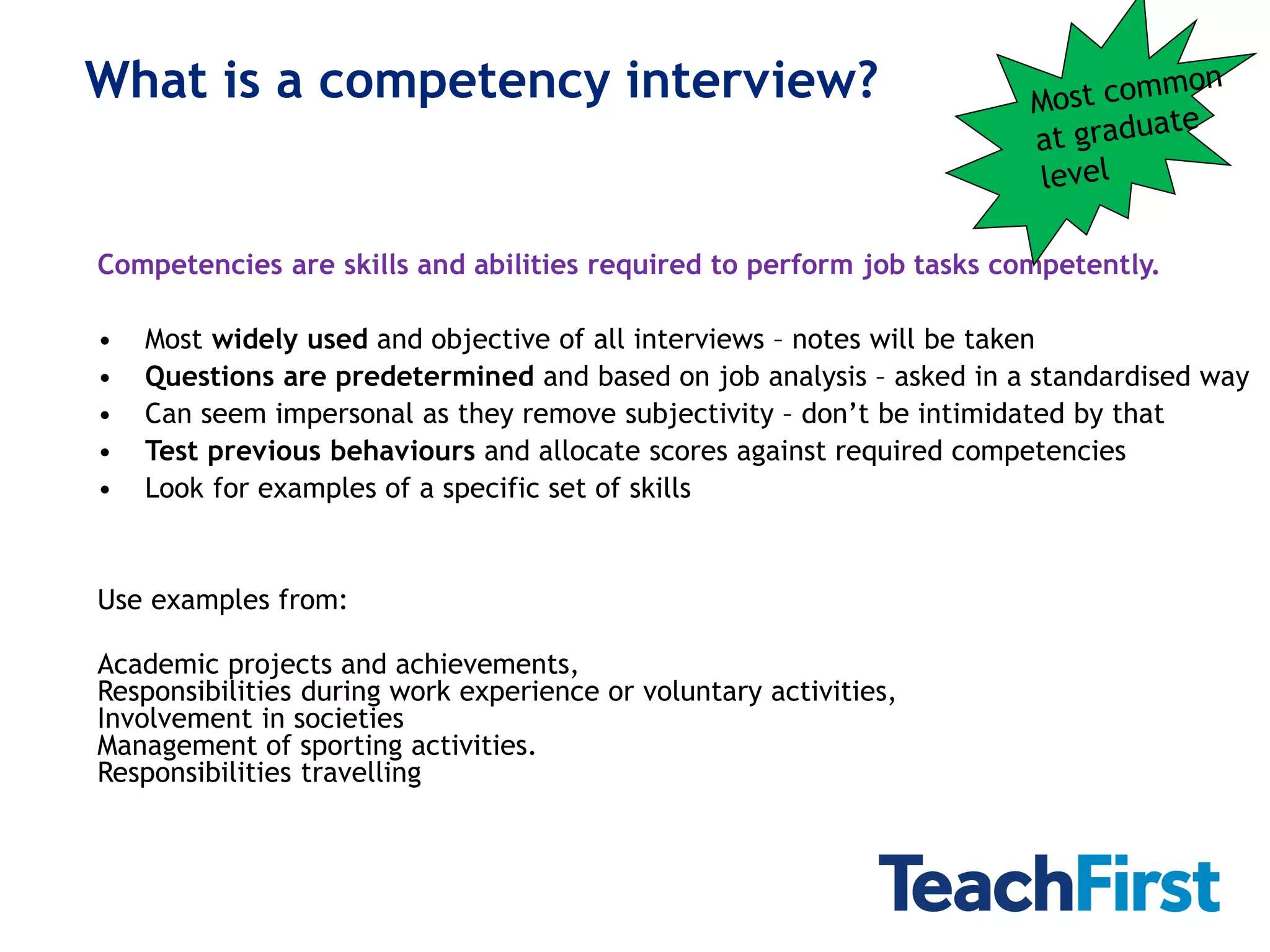 What is a competency interview?


Competencies are skills and abilities required to perform job tasks competently.

•   Most widely used and objective of all interviews – notes will be taken
•   Questions are predetermined and based on job analysis – asked in a standardised way
•   Can seem impersonal as they remove subjectivity – don’t be intimidated by that
•   Test previous behaviours and allocate scores against required competencies
•   Look for examples of a specific set of skills


Use examples from:

Academic projects and achievements,
Responsibilities during work experience or voluntary activities,
Involvement in societies
Management of sporting activities.
Responsibilities travelling
 