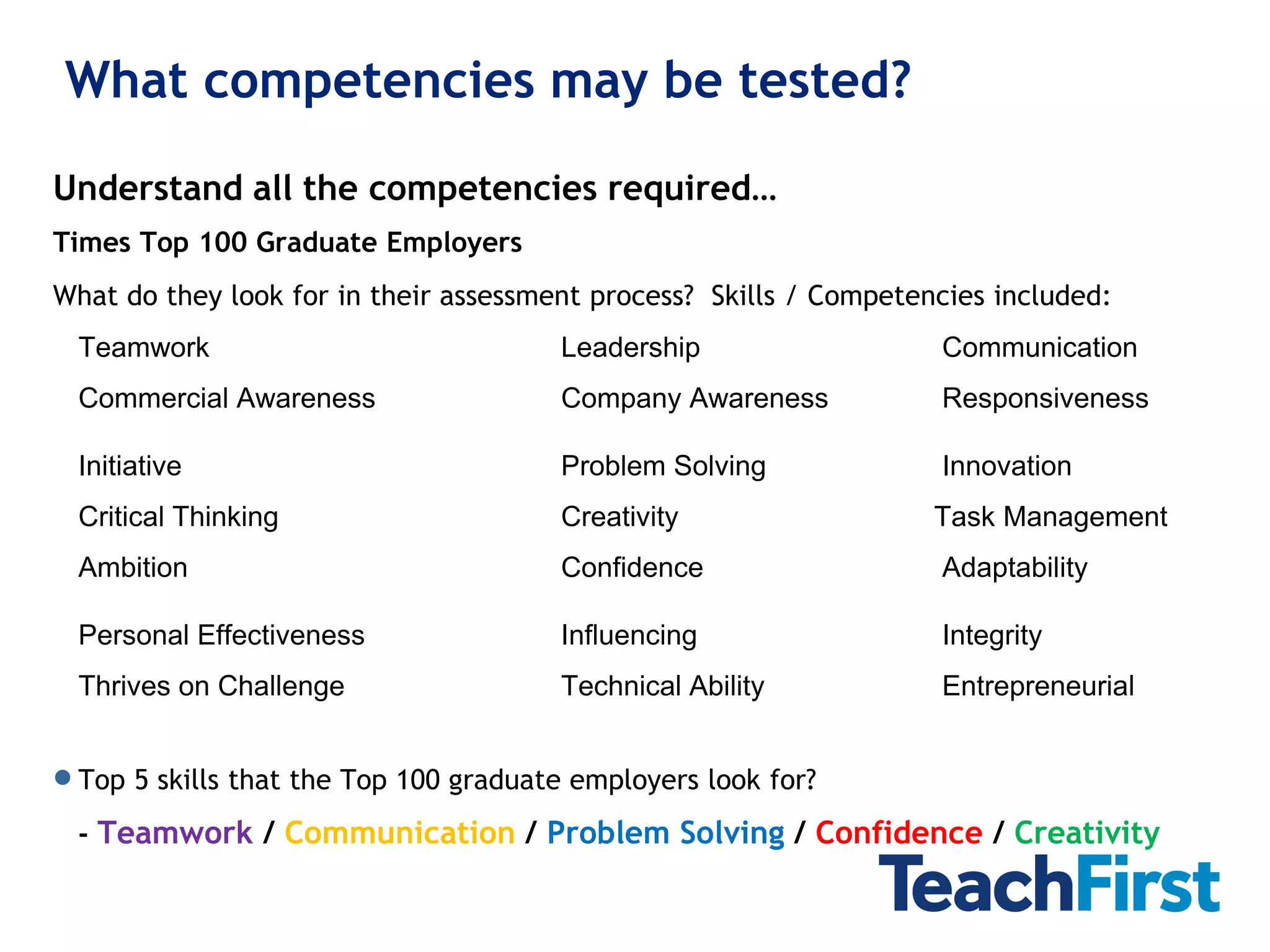 What competencies may be tested?

Understand all the competencies required…
Times Top 100 Graduate Employers
What do they look for in their assessment process? Skills / Competencies included:
 Teamwork                              Leadership                   Communication
 Commercial Awareness                  Company Awareness            Responsiveness

 Initiative                            Problem Solving              Innovation
 Critical Thinking                     Creativity                   Task Management
 Ambition                              Confidence                   Adaptability

 Personal Effectiveness                Influencing                  Integrity
 Thrives on Challenge                  Technical Ability            Entrepreneurial


 Top 5 skills that the Top 100 graduate employers look for?
 - Teamwork / Communication / Problem Solving / Confidence / Creativity
 