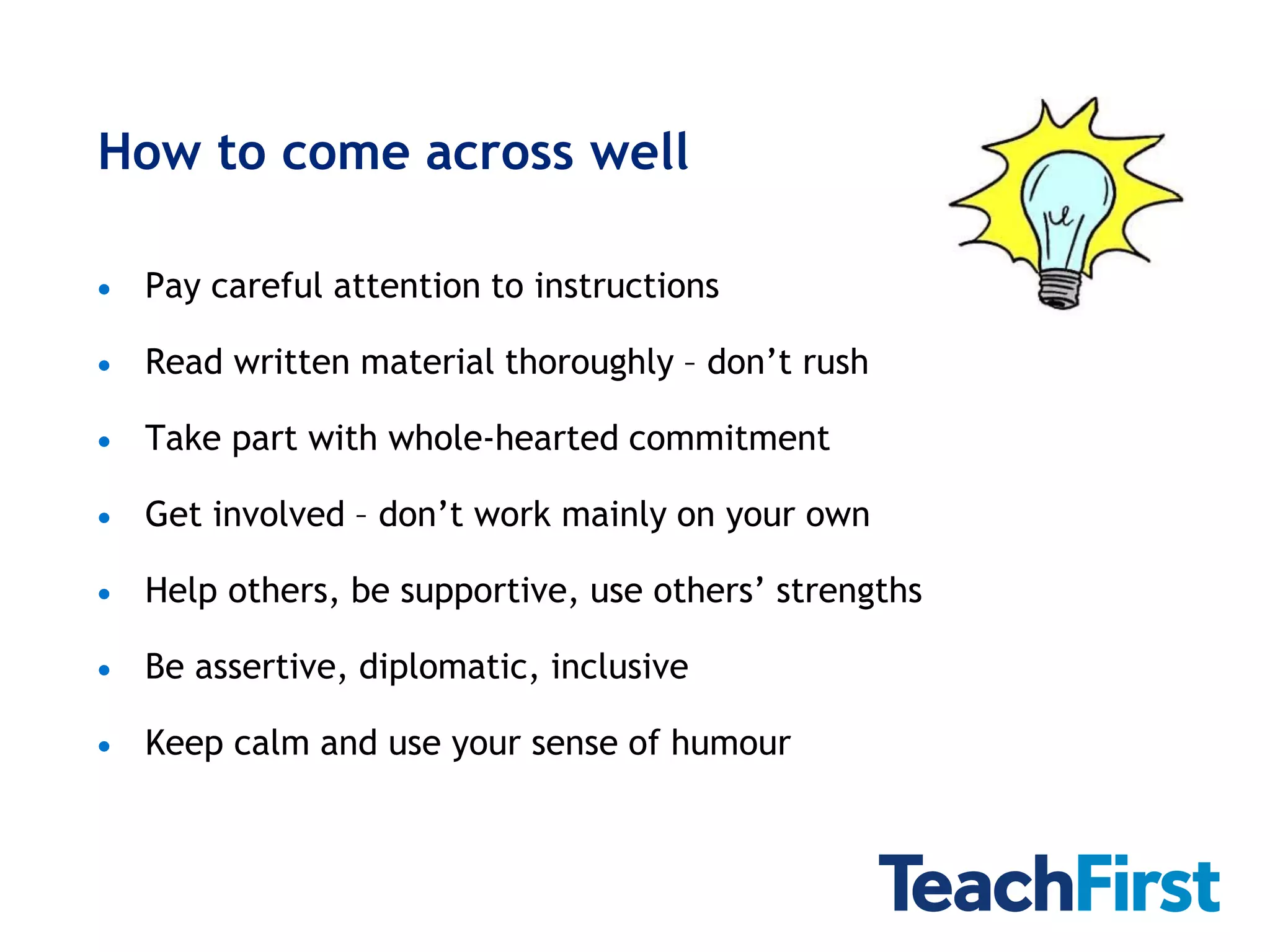 How to come across well

   Pay careful attention to instructions

   Read written material thoroughly – don’t rush

   Take part with whole-hearted commitment

   Get involved – don’t work mainly on your own

   Help others, be supportive, use others’ strengths

   Be assertive, diplomatic, inclusive

   Keep calm and use your sense of humour
 