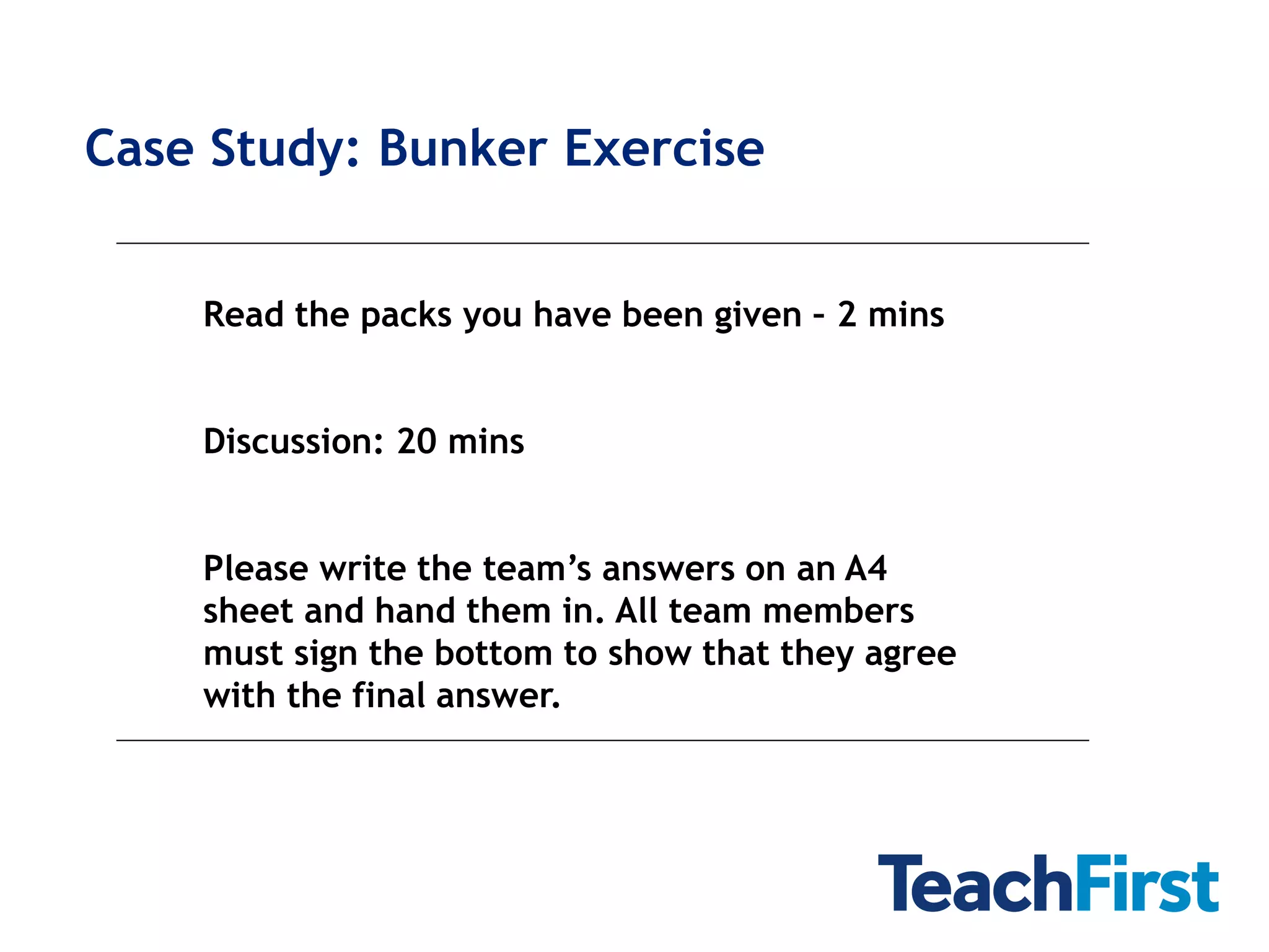 Case Study: Bunker Exercise


    Read the packs you have been given – 2 mins


    Discussion: 20 mins


    Please write the team’s answers on an A4
    sheet and hand them in. All team members
    must sign the bottom to show that they agree
    with the final answer.
 