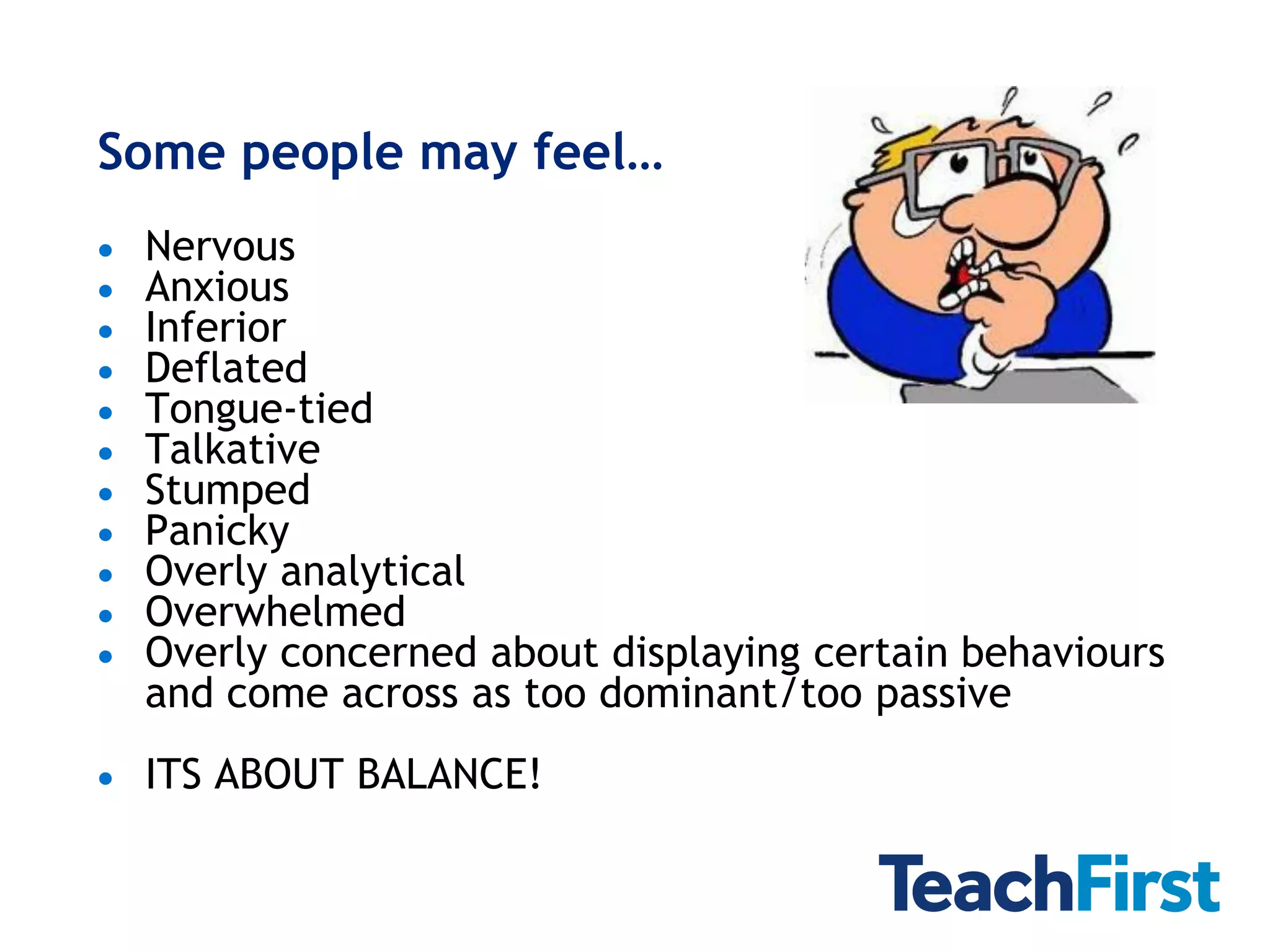 Some people may feel…
   Nervous
   Anxious
   Inferior
   Deflated
   Tongue-tied
   Talkative
   Stumped
   Panicky
   Overly analytical
   Overwhelmed
   Overly concerned about displaying certain behaviours
    and come across as too dominant/too passive
   ITS ABOUT BALANCE!
 