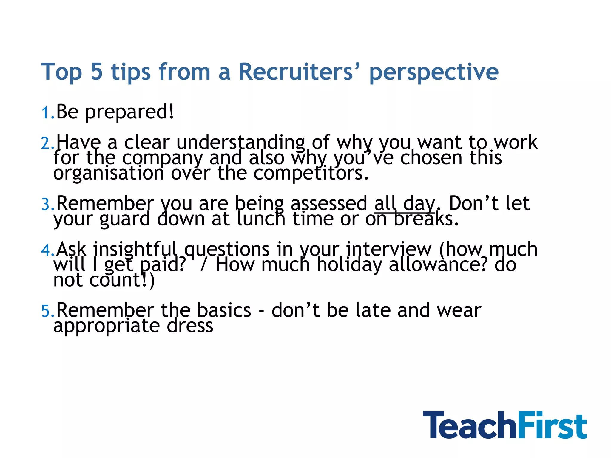 Top 5 tips from a Recruiters’ perspective
1.Be   prepared!
2.Have  a clear understanding of why you want to work
  for the company and also why you’ve chosen this
  organisation over the competitors.
3.Remember you are being assessed all day. Don’t let
  your guard down at lunch time or on breaks.
4.Ask  insightful questions in your interview (how much
  will I get paid? / How much holiday allowance? do
  not count!)
5.Remember the basics - don’t be late and wear
  appropriate dress
 