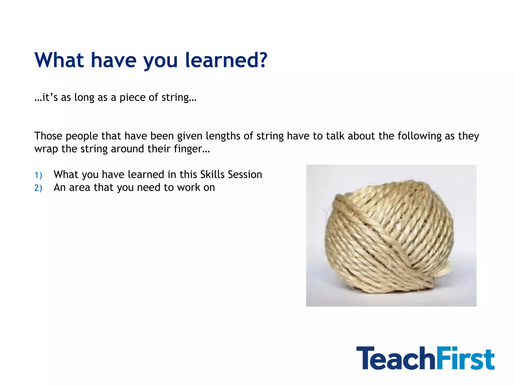 What have you learned?
…it’s as long as a piece of string…


Those people that have been given lengths of string have to talk about the following as they
wrap the string around their finger…

1)   What you have learned in this Skills Session
2)   An area that you need to work on
 