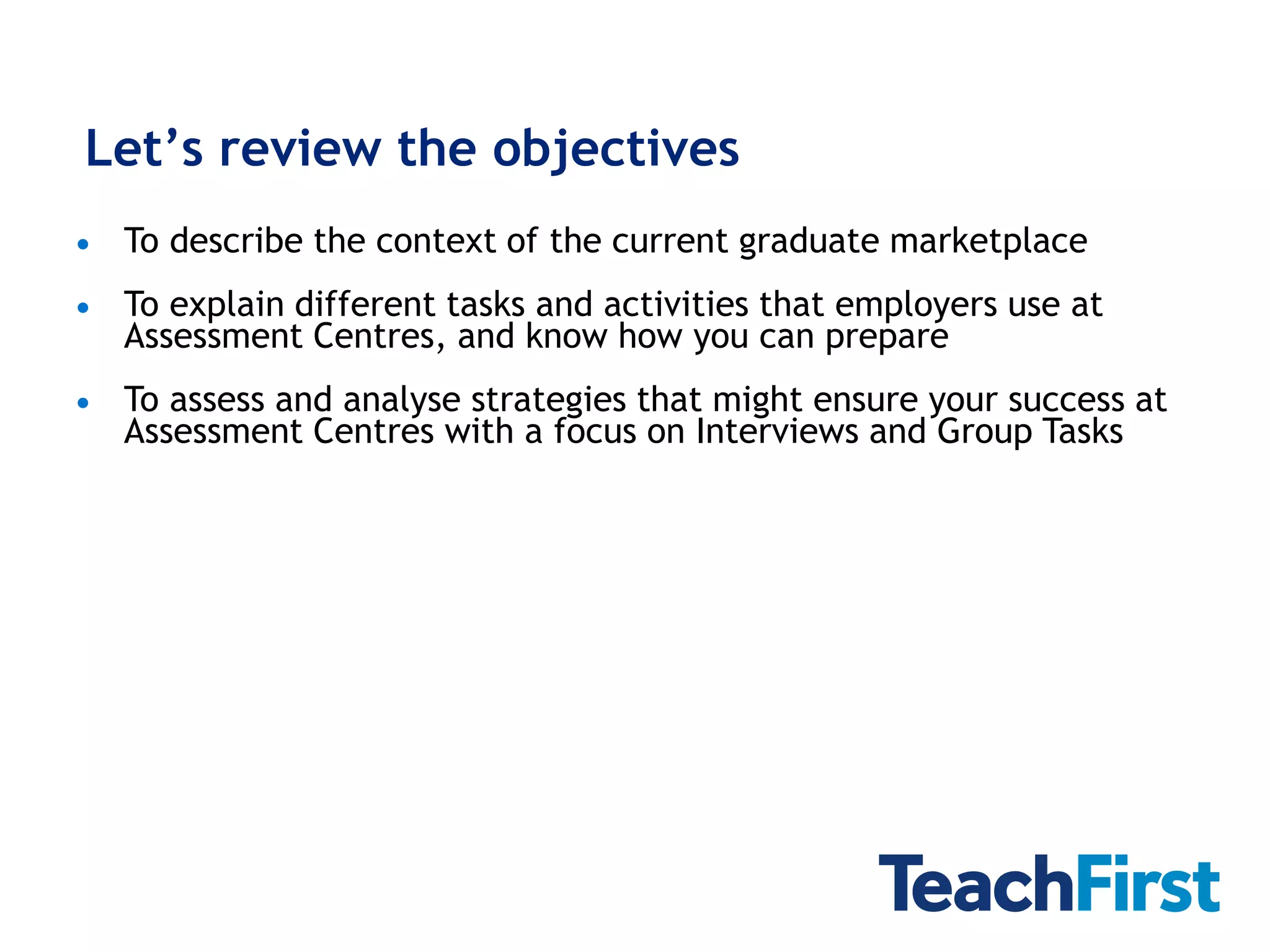 Let’s review the objectives
   To describe the context of the current graduate marketplace
   To explain different tasks and activities that employers use at
    Assessment Centres, and know how you can prepare
   To assess and analyse strategies that might ensure your success at
    Assessment Centres with a focus on Interviews and Group Tasks
 