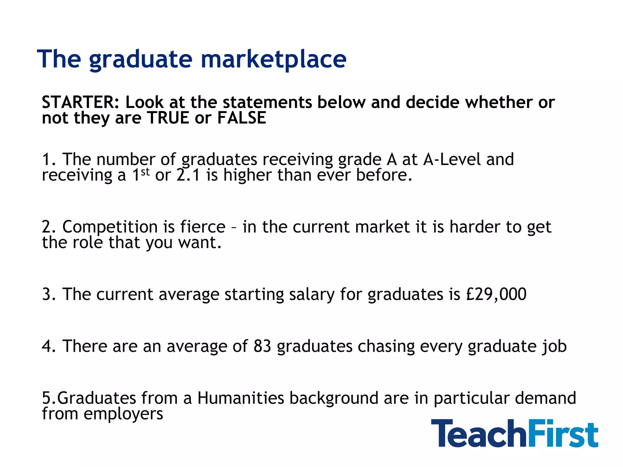 The graduate marketplace
STARTER: Look at the statements below and decide whether or
not they are TRUE or FALSE

1. The number of graduates receiving grade A at A-Level and
receiving a 1st or 2.1 is higher than ever before.

2. Competition is fierce – in the current market it is harder to get
the role that you want.

3. The current average starting salary for graduates is £29,000

4. There are an average of 83 graduates chasing every graduate job

5.Graduates from a Humanities background are in particular demand
from employers
 