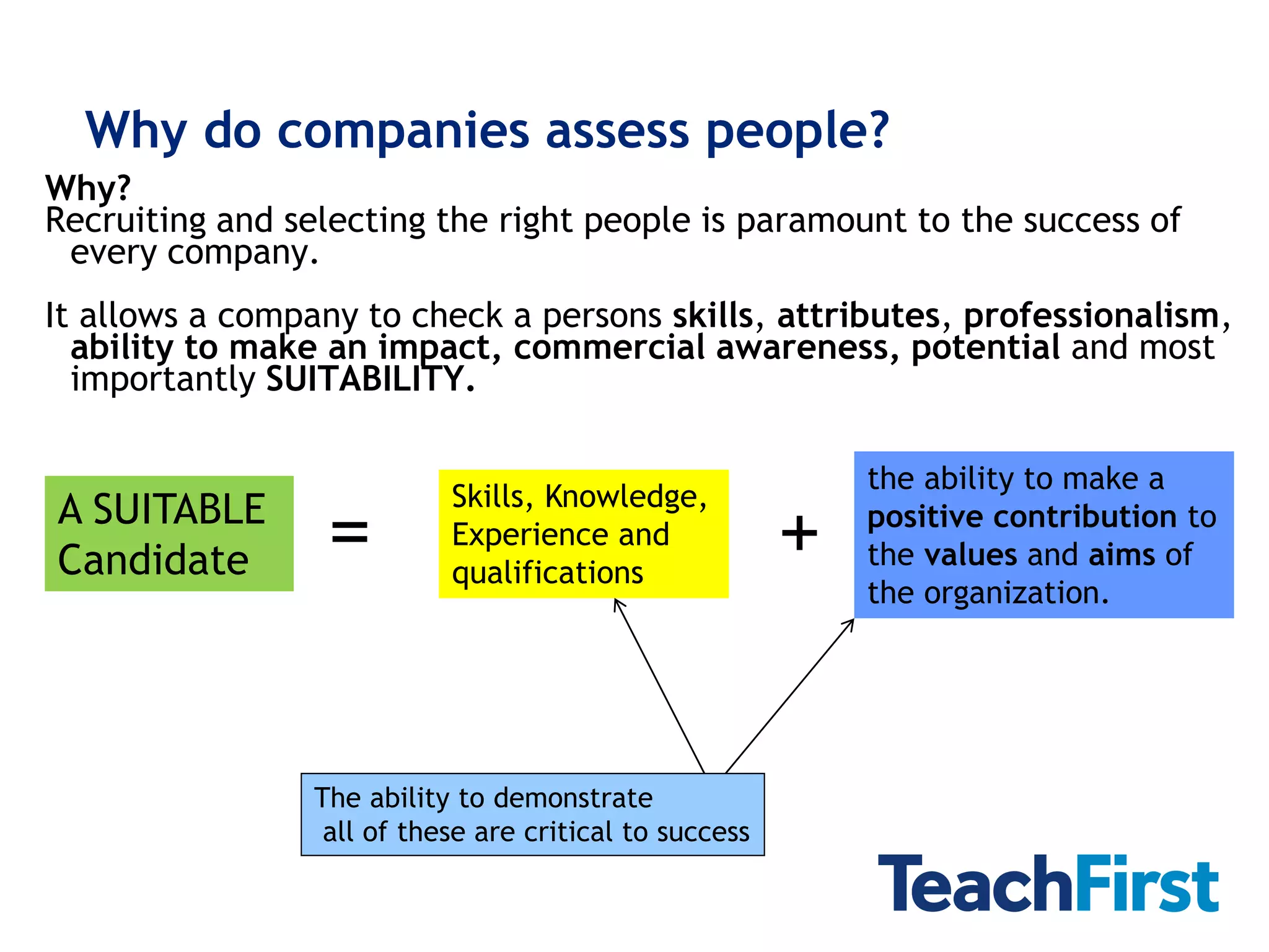 Why do companies assess people?
Why?
Recruiting and selecting the right people is paramount to the success of
 every company.
It allows a company to check a persons skills, attributes, professionalism,
  ability to make an impact, commercial awareness, potential and most
  importantly SUITABILITY.

                                                             the ability to make a
                            Skills, Knowledge,
A SUITABLE
Candidate         =         Experience and
                            qualifications
                                                         +   positive contribution to
                                                             the values and aims of
                                                             the organization.




                 The ability to demonstrate
                  all of these are critical to success
 