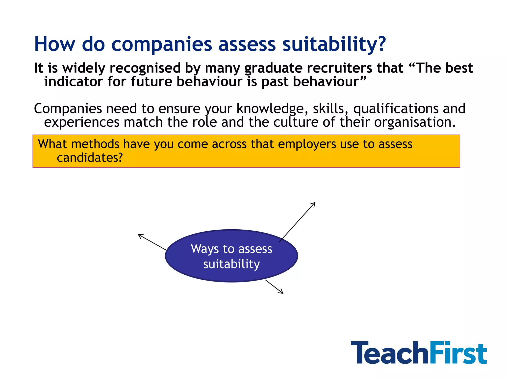 How do companies assess suitability?
It is widely recognised by many graduate recruiters that “The best
  indicator for future behaviour is past behaviour”
Companies need to ensure your knowledge, skills, qualifications and
 experiences match the role and the culture of their organisation.
What methods have you come across that employers use to assess
  candidates?




                         Ways to assess
                          suitability
 