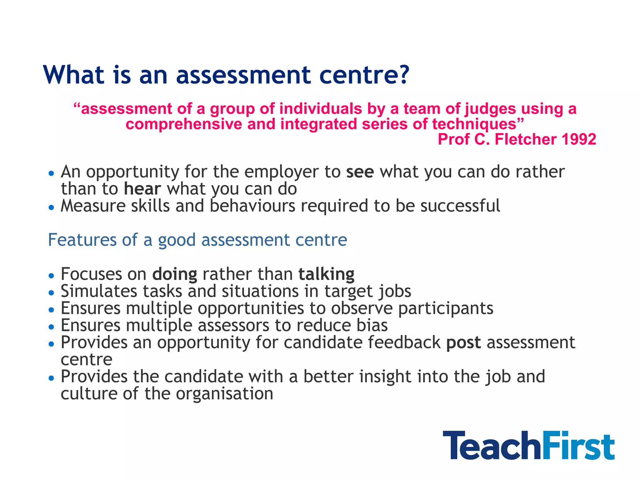 What is an assessment centre?
    “assessment of a group of individuals by a team of judges using a
          comprehensive and integrated series of techniques”
                                                   Prof C. Fletcher 1992

 An opportunity for the employer to see what you can do rather
  than to hear what you can do
 Measure skills and behaviours required to be successful

Features of a good assessment centre
 Focuses on doing rather than talking
 Simulates tasks and situations in target jobs
 Ensures multiple opportunities to observe participants
 Ensures multiple assessors to reduce bias
 Provides an opportunity for candidate feedback post assessment
  centre
 Provides the candidate with a better insight into the job and
  culture of the organisation
 