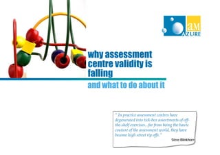 why assessment
centre validity is
falling
and what to do about it


        “ In practice assessment centres have
        degenerated into tick-box assortments of off-
        the-shelf exercises...far from being the haute
        couture of the assessment world, they have
        become high street rip offs.”
                                          Steve Blinkhorn
 