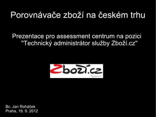 Porovnávače zboží na českém trhu

   Prezentace pro assessment centrum na pozici
      ''Technický administrátor služby Zboží.cz''




Bc. Jan Roháček
Praha, 19. 9. 2012
 