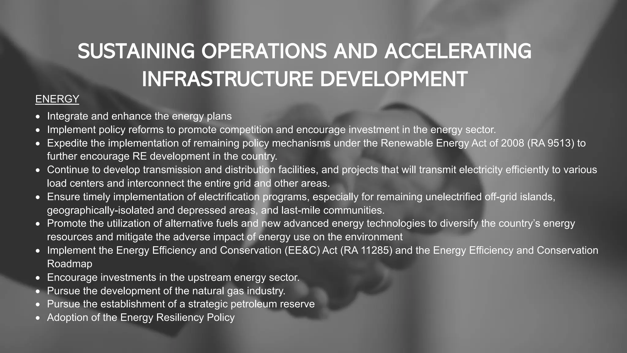 SUSTAINING OPERATIONS AND ACCELERATING
INFRASTRUCTURE DEVELOPMENT
ENERGY
• Integrate and enhance the energy plans
• Implement policy reforms to promote competition and encourage investment in the energy sector.
• Expedite the implementation of remaining policy mechanisms under the Renewable Energy Act of 2008 (RA 9513) to
further encourage RE development in the country.
• Continue to develop transmission and distribution facilities, and projects that will transmit electricity efficiently to various
load centers and interconnect the entire grid and other areas.
• Ensure timely implementation of electrification programs, especially for remaining unelectrified off-grid islands,
geographically-isolated and depressed areas, and last-mile communities.
• Promote the utilization of alternative fuels and new advanced energy technologies to diversify the country’s energy
resources and mitigate the adverse impact of energy use on the environment
• Implement the Energy Efficiency and Conservation (EE&C) Act (RA 11285) and the Energy Efficiency and Conservation
Roadmap
• Encourage investments in the upstream energy sector.
• Pursue the development of the natural gas industry.
• Pursue the establishment of a strategic petroleum reserve
• Adoption of the Energy Resiliency Policy
 