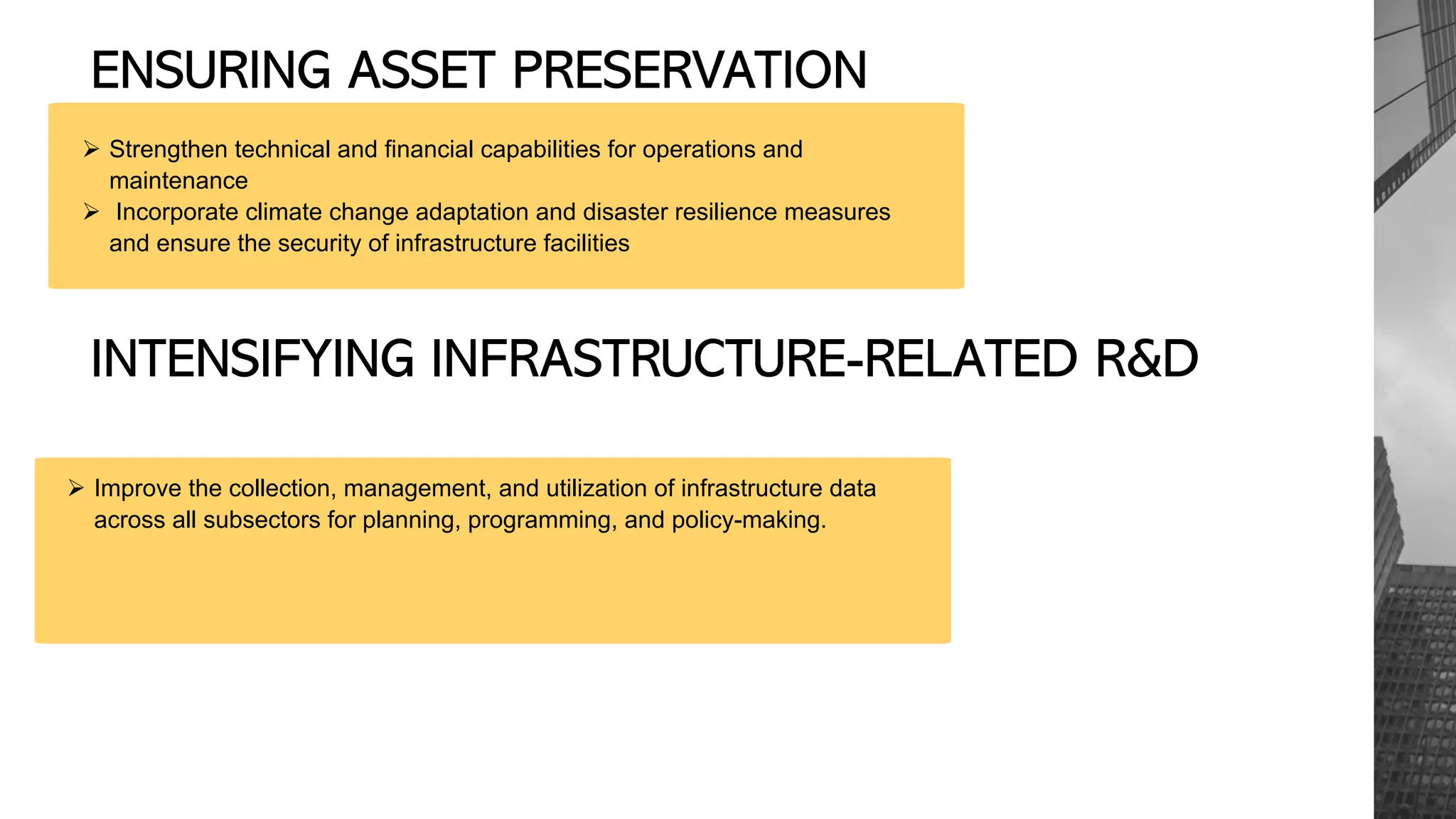 ENSURING ASSET PRESERVATION
Ø Strengthen technical and financial capabilities for operations and
maintenance
Ø Incorporate climate change adaptation and disaster resilience measures
and ensure the security of infrastructure facilities
INTENSIFYING INFRASTRUCTURE-RELATED R&D
Ø Improve the collection, management, and utilization of infrastructure data
across all subsectors for planning, programming, and policy-making.
 