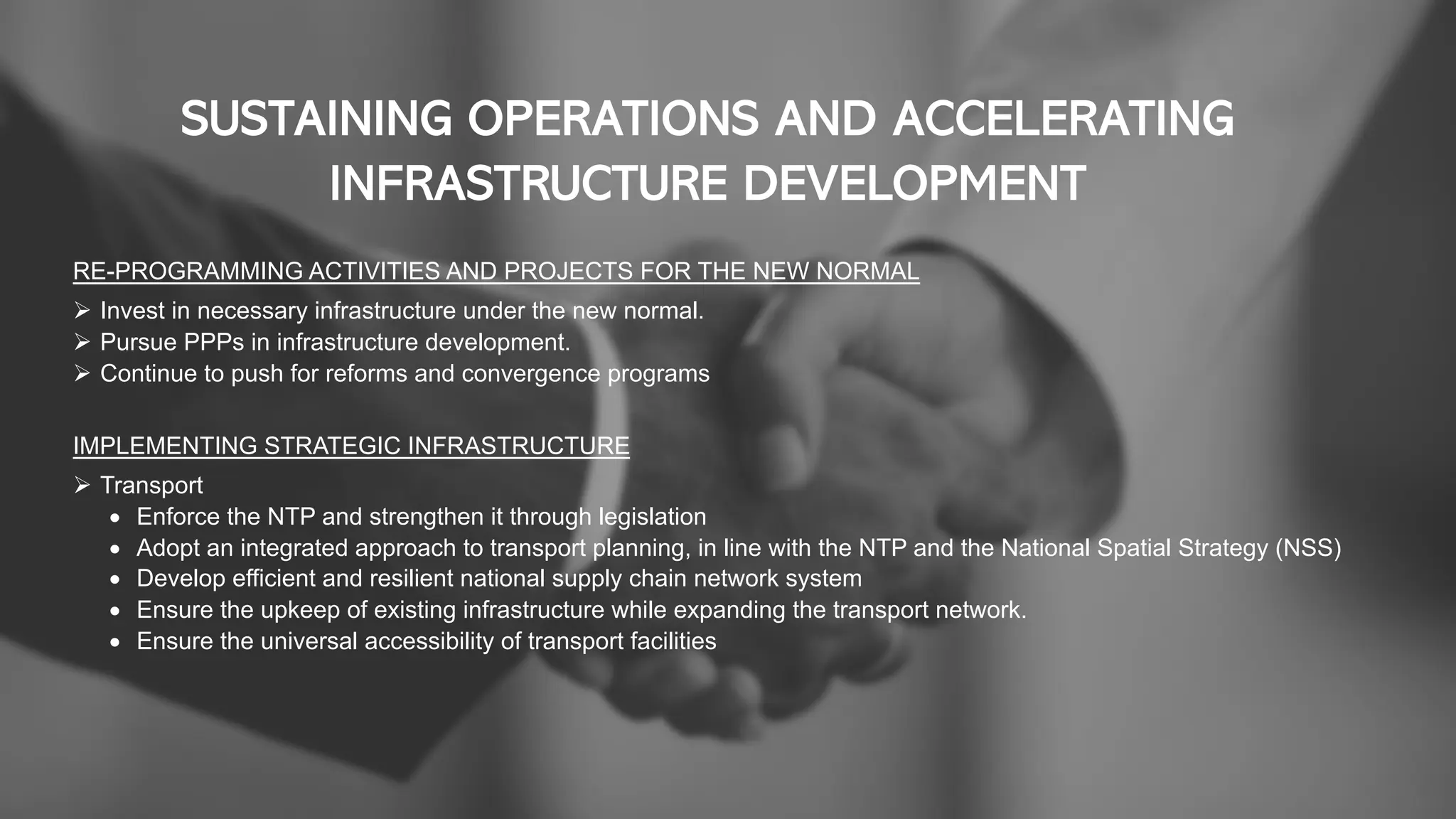 SUSTAINING OPERATIONS AND ACCELERATING
INFRASTRUCTURE DEVELOPMENT
RE-PROGRAMMING ACTIVITIES AND PROJECTS FOR THE NEW NORMAL
Ø Invest in necessary infrastructure under the new normal.
Ø Pursue PPPs in infrastructure development.
Ø Continue to push for reforms and convergence programs
IMPLEMENTING STRATEGIC INFRASTRUCTURE
Ø Transport
• Enforce the NTP and strengthen it through legislation
• Adopt an integrated approach to transport planning, in line with the NTP and the National Spatial Strategy (NSS)
• Develop efficient and resilient national supply chain network system
• Ensure the upkeep of existing infrastructure while expanding the transport network.
• Ensure the universal accessibility of transport facilities
 