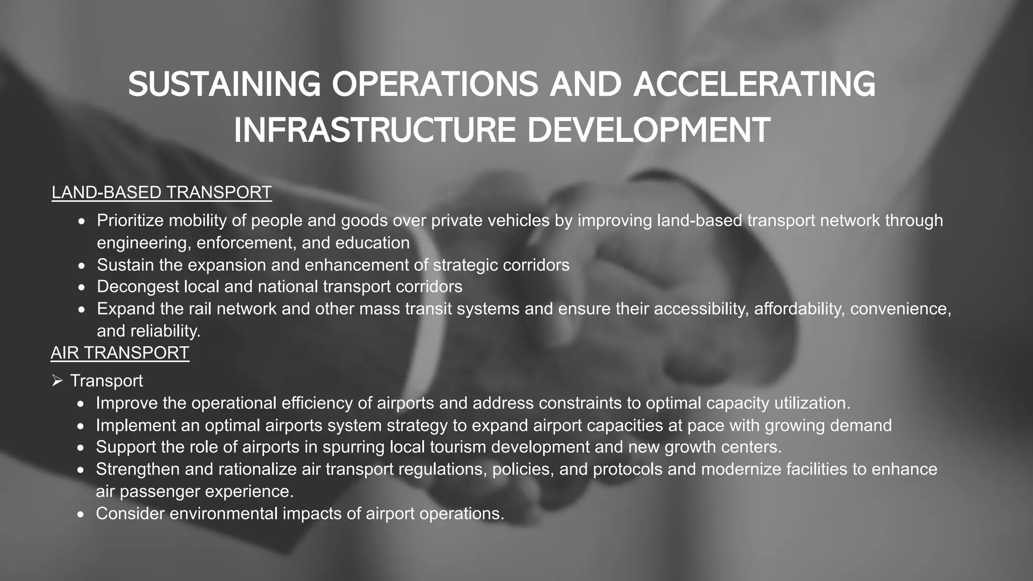 SUSTAINING OPERATIONS AND ACCELERATING
INFRASTRUCTURE DEVELOPMENT
LAND-BASED TRANSPORT
• Prioritize mobility of people and goods over private vehicles by improving land-based transport network through
engineering, enforcement, and education
• Sustain the expansion and enhancement of strategic corridors
• Decongest local and national transport corridors
• Expand the rail network and other mass transit systems and ensure their accessibility, affordability, convenience,
and reliability.
AIR TRANSPORT
Ø Transport
• Improve the operational efficiency of airports and address constraints to optimal capacity utilization.
• Implement an optimal airports system strategy to expand airport capacities at pace with growing demand
• Support the role of airports in spurring local tourism development and new growth centers.
• Strengthen and rationalize air transport regulations, policies, and protocols and modernize facilities to enhance
air passenger experience.
• Consider environmental impacts of airport operations.
 