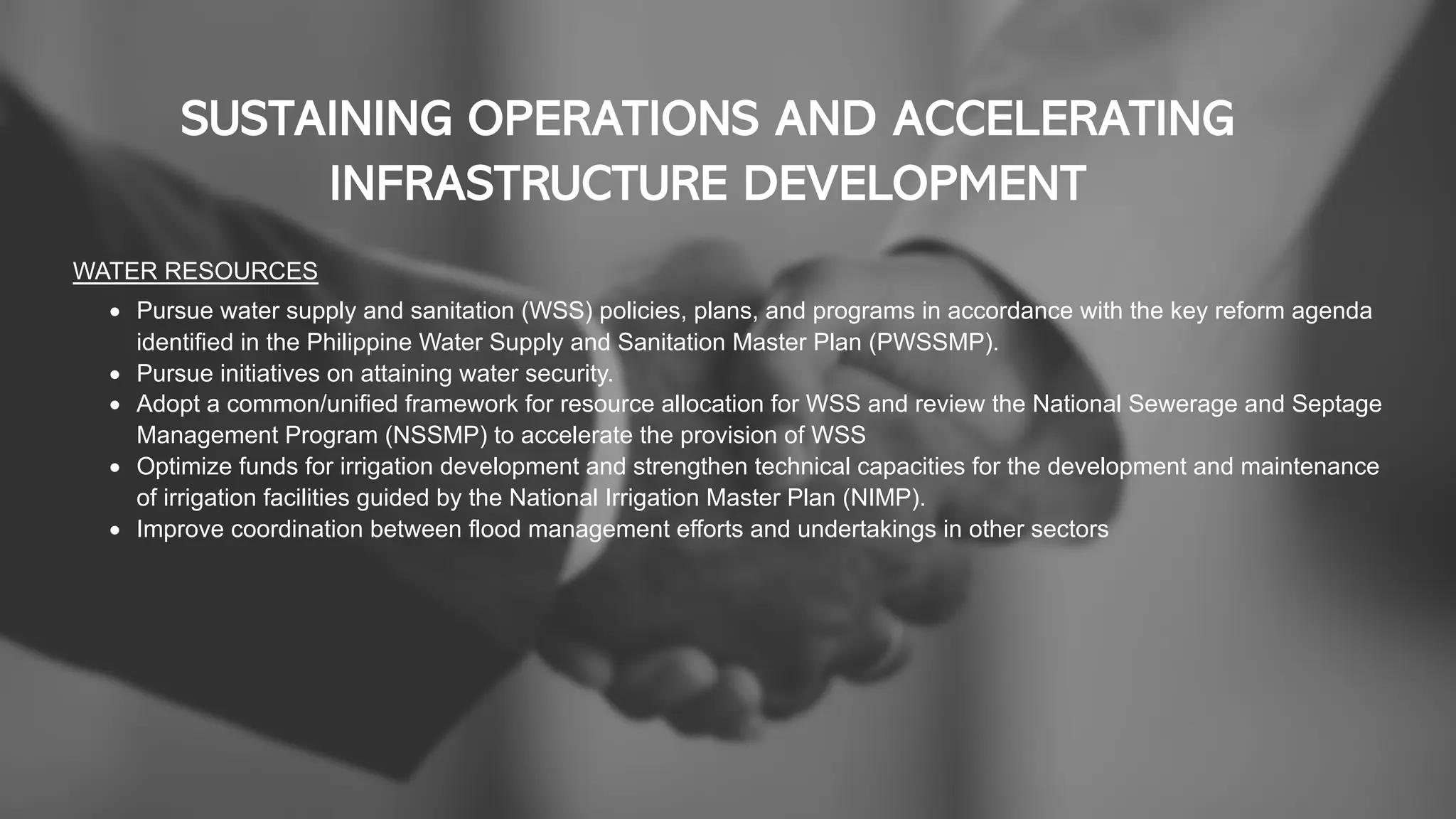 SUSTAINING OPERATIONS AND ACCELERATING
INFRASTRUCTURE DEVELOPMENT
WATER RESOURCES
• Pursue water supply and sanitation (WSS) policies, plans, and programs in accordance with the key reform agenda
identified in the Philippine Water Supply and Sanitation Master Plan (PWSSMP).
• Pursue initiatives on attaining water security.
• Adopt a common/unified framework for resource allocation for WSS and review the National Sewerage and Septage
Management Program (NSSMP) to accelerate the provision of WSS
• Optimize funds for irrigation development and strengthen technical capacities for the development and maintenance
of irrigation facilities guided by the National Irrigation Master Plan (NIMP).
• Improve coordination between flood management efforts and undertakings in other sectors
 