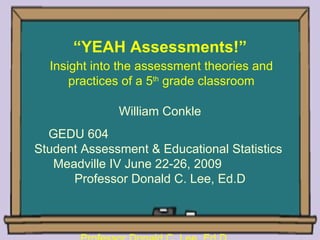 “YEAH Assessments!”
  Insight into the assessment theories and
      practices of a 5th grade classroom

              William Conkle
  GEDU 604
Student Assessment & Educational Statistics
   Meadville IV June 22-26, 2009
      Professor Donald C. Lee, Ed.D
 