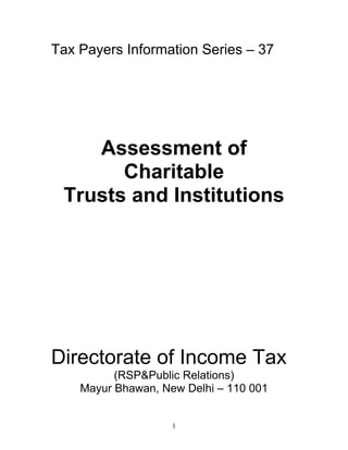 Tax Payers Information Series – 37




    Assessment of
       Charitable
 Trusts and Institutions




Directorate of Income Tax
          (RSP&Public Relations)
    Mayur Bhawan, New Delhi – 110 001


                    1
 