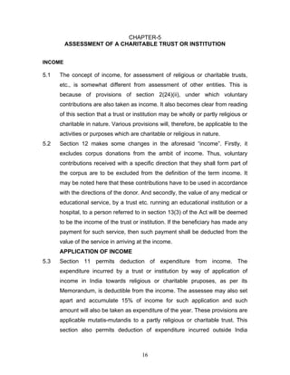 CHAPTER-5
         ASSESSMENT OF A CHARITABLE TRUST OR INSTITUTION


INCOME

5.1   The concept of income, for assessment of religious or charitable trusts,
      etc., is somewhat different from assessment of other entities. This is
      because of provisions of section 2(24)(ii), under which voluntary
      contributions are also taken as income. It also becomes clear from reading
      of this section that a trust or institution may be wholly or partly religious or
      charitable in nature. Various provisions will, therefore, be applicable to the
      activities or purposes which are charitable or religious in nature.
5.2   Section 12 makes some changes in the aforesaid “income”. Firstly, it
      excludes corpus donations from the ambit of income. Thus, voluntary
      contributions received with a specific direction that they shall form part of
      the corpus are to be excluded from the definition of the term income. It
      may be noted here that these contributions have to be used in accordance
      with the directions of the donor. And secondly, the value of any medical or
      educational service, by a trust etc. running an educational institution or a
      hospital, to a person referred to in section 13(3) of the Act will be deemed
      to be the income of the trust or institution. If the beneficiary has made any
      payment for such service, then such payment shall be deducted from the
      value of the service in arriving at the income.
      APPLICATION OF INCOME
5.3   Section 11 permits deduction of expenditure from income. The
      expenditure incurred by a trust or institution by way of application of
      income in India towards religious or charitable pruposes, as per its
      Memorandum, is deductible from the income. The assessee may also set
      apart and accumulate 15% of income for such application and such
      amount will also be taken as expenditure of the year. These provisions are
      applicable mutatis-mutandis to a partly religious or charitable trust. This
      section also permits deduction of expenditure incurred outside India



                                         16
 