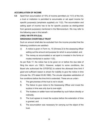 ACCUMULATION OF INCOME
5.5   Apart from accumulation of 15% of income permitted u/s 11(1) of the Act,
      a trust or institution is permitted to accumulate or set apart income for
      specific purpose(s) (emphasis supplied) u/s 11(2). The accumulation and
      setting apart of income has to be for specific purpose as distinguished
      from general purpose(s) mentioned in the Memorandum. We may refer to
      the following case in this behalf:-
      (1993) 199 ITR 819 (Cal);
      SINGHANIA CHARITABLE TRUST
      Such an amount shall also be excluded from the income provided that the
      following conditions are satisfied:-
      (i)    A notice is given in Form no. 10 (Annexe.3) to the assessing officer
             setting out the amount and purpose for which is accumulated, and
      (ii)   The money so accumulated or set apart is invested in the forms or
             modes mentioned in section 11(5).
      As per Rule 17, the notice has to be given on or before the due date of
      filing the return u/s 139(1). However, subject to some conditions, the
      Board ahs authorized the CIT/DIT(E) to extend the aforesaid time limit if
      good and sufficient reason is shown for inability to give the notice in time
      (Circular No. 273 dated 03.06.1980). The circular stipulates satisfaction of
      five conditions before the time limit is extended. These are as under:-
      A.     The genuineness of the trust is not in doubt;
      B.     The failure to give notice to the Assesssing Officer and invest the
             surplus in time was only due to over-sight;
      C.     The trustees or settler have not benefited by such failure directly or
             indirectly;
      D.     The trust agrees to invest the surplus before the extenstion of time
             is granted; and
      E.     The accumulation was necessary for carrying out the object of the
             trust.




                                            18
 
