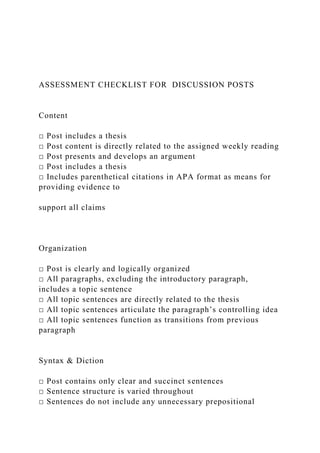 ASSESSMENT CHECKLIST FOR DISCUSSION POSTS
Content
□ Post includes a thesis
□ Post content is directly related to the assigned weekly reading
□ Post presents and develops an argument
□ Post includes a thesis
□ Includes parenthetical citations in APA format as means for
providing evidence to
support all claims
Organization
□ Post is clearly and logically organized
□ All paragraphs, excluding the introductory paragraph,
includes a topic sentence
□ All topic sentences are directly related to the thesis
□ All topic sentences articulate the paragraph’s controlling idea
□ All topic sentences function as transitions from previous
paragraph
Syntax & Diction
□ Post contains only clear and succinct sentences
□ Sentence structure is varied throughout
□ Sentences do not include any unnecessary prepositional
 