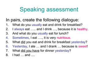 Speaking assessment
In pairs, create the following dialogue:
1.   What do you usually eat and drink for breakfast?
2.   I always eat ….. and I drink …, because it is healthy.
3.   And what do you usually eat for lunch?
4.   Sometimes, I eat …., it is very nutritious.
5.   What did you eat and drink for breakfast yesterday?
6.   Yesterday, I ate … and I drank … because is sweet!
7.   What did you have for dinner yesterday?
8.   I had … and ....
 