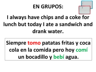 EN GRUPOS:
  I always have chips and a coke for
lunch but today I ate a sandwich and
             drank water.
 Siempre tomo patatas fritas y coca
  cola en la comida pero hoy comí
      un bocadillo y bebí agua.
 