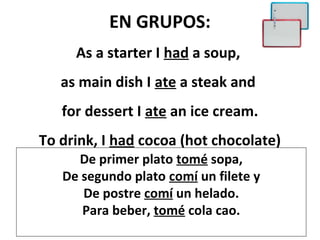 EN GRUPOS:
     As a starter I had a soup,
   as main dish I ate a steak and
   for dessert I ate an ice cream.
To drink, I had cocoa (hot chocolate)
     De primer plato tomé sopa,
   De segundo plato comí un filete y
      De postre comí un helado.
      Para beber, tomé cola cao.
 
