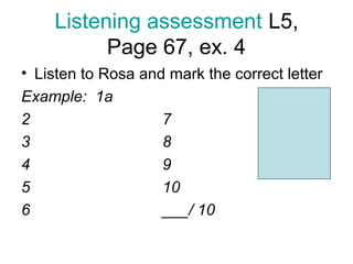 Listening assessment L5,
          Page 67, ex. 4
• Listen to Rosa and mark the correct letter
Example: 1a                        Level
2                   7              1-4: 4b
3                   8              5-7: 4a
4                   9              8-10: 5c
5                   10
6                   ___/ 10
 