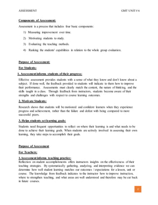 ASSESSMENT GMT UNIT # 6
2
Components of Assessment:
Assessment is a process that includes four basic components:
1) Measuring improvement over time.
2) Motivating students to study.
3) Evaluating the teaching methods.
4) Ranking the students' capabilities in relation to the whole group evaluation.
Purpose of Assessment:
For Students:
1. Assessment informs students of their progress:
Effective assessment provides students with a sense of what they know and don’t know about a
subject. If done well, the feedback provided to students will indicate to them how to improve
their performance. Assessments must clearly match the content, the nature of thinking, and the
skills taught in a class. Through feedback from instructors, students become aware of their
strengths and challenges with respect to course learning outcomes.
2. Motivate Students:
Research shows that students will be motivated and confident learners when they experience
progress and achievement, rather than the failure and defeat with being compared to more
successful peers.
3. Helps students set learning goals:
Students need frequent opportunities to reflect on where their learning is and what needs to be
done to achieve their learning goals. When students are actively involved in assessing their own
learning, they take steps to accomplish their goals.
Purpose of Assessment
For Teachers:
1.Assessment informs teaching practice:
Reflection on student accomplishments offers instructors insights on the effectiveness of their
teaching strategies. By systematically gathering, analyzing, and interpreting evidence we can
determine how well student learning matches our outcomes / expectations for a lesson, unit or
course. The knowledge from feedback indicates to the instructor how to improve instruction,
where to strengthen teaching, and what areas are well understood and therefore may be cut back
in future courses.
 