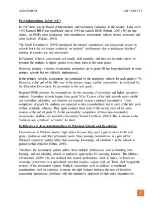 ASSESSMENT GMT UNIT # 6
4
Post-independence (after 1947)
In 1947 there was no Board of Intermediate and Secondary Education in the country. Later on in
1950 Karachi BISE was established and in 1954 the Lahore BISE (Shirazi, 2004). By the late
sixties, ten BISEs were conducting their examination assessments without trained personnel and
other facilities (Shirazi, 2004).
The Sharif Commission (1959) introduced the internal examination and assessment system in
schools but it did not impact positively on students‟ performance due to inadequate teachers‟
training in examination and assessment.
In Pakistani Schools, assessments are usually held annually, and they are the main criteria to
promote the students to higher grades or to retain them in the same grade.
However, recently, a system of automatic promotion up-to grade-III has been introduced in some
primary schools but not officially implemented.
In the primary schools, assessments are conducted by the respective schools for each grade (I-V).
However, at the end of the fifth year of the primary stage, a public examination is conducted by
the Education Department for promotion to the next grade.
Regional BISE conducts the examinations for the assessing of secondary and higher secondary
students. Secondary schools begins from grade VI to X (most of the high schools cover middle
and secondary education) and students are required to pass a national examination. Upon
completion of grade IX, students are expected to take a standardised test in each of the first parts
of their academic subjects. They again conduct these tests of the second parts of the same
courses at the end of grade X. At the successfully completion of these two examination
assessments; students are awarded a Secondary School Certificate (SSC). This is known as the
'matriculation certificate' or 'matric' for short.
Deficiencies in Assessment practices in Pakistani Schools and its solution:
Examinations in Pakistan involve high stakes because they open a gate to move to the next
grade, profession and other permanent work. Since passing examinations is a goal of the
Pakistani education system rather than assessing knowledge, all instruction in the schools is
geared to that objective (Erfan, 2000).
Therefore, the assessment system suffers from multiple deficiencies such as fostering rote-
learning, and not adopting critical or analytical approaches for assessing learners. The Ministry
of Education (2009: 41), has declared that student performance shall, in future, be based on
assessing competence in a specialized area that requires a given skill set. There shall be periodic
reviews of the assessment system. Multiple assessment tools in addition to traditional
examinations shall be explored, to ensure the right balance between the uses of formative
assessment approaches combined with the summative approach of high-stake examinations.
 