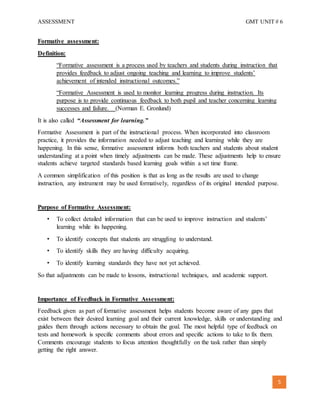 ASSESSMENT GMT UNIT # 6
5
Formative assessment:
Definition:
“Formative assessment is a process used by teachers and students during instruction that
provides feedback to adjust ongoing teaching and learning to improve students’
achievement of intended instructional outcomes.”
“Formative Assessment is used to monitor learning progress during instruction. Its
purpose is to provide continuous feedback to both pupil and teacher concerning learning
successes and failure. (Norman E. Gronlund)
It is also called “Assessment for learning.”
Formative Assessment is part of the instructional process. When incorporated into classroom
practice, it provides the information needed to adjust teaching and learning while they are
happening. In this sense, formative assessment informs both teachers and students about student
understanding at a point when timely adjustments can be made. These adjustments help to ensure
students achieve targeted standards based learning goals within a set time frame.
A common simplification of this position is that as long as the results are used to change
instruction, any instrument may be used formatively, regardless of its original intended purpose.
Purpose of Formative Assessment:
• To collect detailed information that can be used to improve instruction and students’
learning while its happening.
• To identify concepts that students are struggling to understand.
• To identify skills they are having difficulty acquiring.
• To identify learning standards they have not yet achieved.
So that adjustments can be made to lessons, instructional techniques, and academic support.
Importance of Feedback in Formative Assessment:
Feedback given as part of formative assessment helps students become aware of any gaps that
exist between their desired learning goal and their current knowledge, skills or understanding and
guides them through actions necessary to obtain the goal. The most helpful type of feedback on
tests and homework is specific comments about errors and specific actions to take to fix them.
Comments encourage students to focus attention thoughtfully on the task rather than simply
getting the right answer.
 