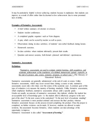 ASSESSMENT GMT UNIT # 6
6
It may be particularly helpful to lower achieving students because it emphasizes that students can
improve as a result of effort rather than be doomed to low achievement due to some presumed
lack of ability.
Examples of Formative Assessment:
• A brief written summary of a lecture or a lesson.
• Student- teacher conferences.
• A completed graphic organizer such as Venn diagram.
• A quiz, which can be scored by teacher as well as peers.
• Observations during in-class activities; of students’ non-verbal feedback during lecture.
• Homework exercises.
• In-class activities where students informally present their results.
• Question and answer sessions, both formal—planned and informal—spontaneous.
Summative Assessment:
Definition:
“Summative assessments are used to evaluate student learning, skill acquisition, and
academic achievement at the conclusion of a defined instructional period—typically at
the end of a project, unit, course, semester, program, or school year.” (The Glossary of
Educational Reform)
Summative assessments are generally administered at the end of a unit or course. Unlike
formative assessments, which may occur several times during a course or unit, summative
assessments occur only a few times over the course of the academic year. A common goal of this
type of evaluation is to measure the mastery of learning standards. Unlike formative assessments,
which emphasize feedback, summative assessments always yield a specific grade.
Grades are usually an outcome of summative assessment: they indicate whether the student has
an acceptable level of knowledge-gain—is the student able to effectively progress to the next
part of the class? To the next course in the curriculum? To the next level of academic standing?
Summative assessment is more product-oriented and assesses the final product, whereas
formative assessment focuses on the process toward completing the product. Once the project is
completed, no further revisions can be made. If, however, students are allowed to make
revisions, the assessment becomes formative, where students can take advantage of the
opportunity to improve.
Summative Assessment is also called “Assessment of learning.”
 