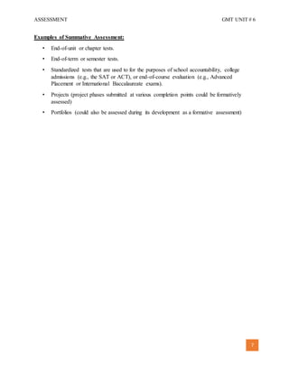 ASSESSMENT GMT UNIT # 6
7
Examples of Summative Assessment:
• End-of-unit or chapter tests.
• End-of-term or semester tests.
• Standardized tests that are used to for the purposes of school accountability, college
admissions (e.g., the SAT or ACT), or end-of-course evaluation (e.g., Advanced
Placement or International Baccalaureate exams).
• Projects (project phases submitted at various completion points could be formatively
assessed)
• Portfolios (could also be assessed during its development as a formative assessment)
 