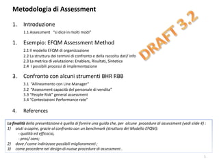 Metodologia di Assessment
1. Introduzione
1.1 Assessment “si dice in molti modi”
1. Esempio: EFQM Assessment Method
2.1 Il modello EFQM di organizzazione
2.2 La struttura dei termini di confronto e della raccolta dati/ info
2.3 La metrica di valutazione: Enablers, Risultati, Sintetica
2.4 I possibili processi di implementazione
3. Confronto con alcuni strumenti BHR RBB
3.1 “Allineamento con Line Manager”
3.2 “Assessment capacità del personale di vendita”
3.3 “People Risk” general assessment
3.4 “Contestazioni Performance rate”
4. References
1
La finalità della presentazione è quella di fornire una guida che, per alcune procedure di assessment (vedi slide 4) :
1) aiuti a capire, grazie al confronto con un benchmark (struttura del Modello EFQM):
- qualità ed efficacia,
- pros/ cons;
2) dove / come indirizzare possibili miglioramenti ;
3) come procedere nel design di nuove procedure di assessment .
 
