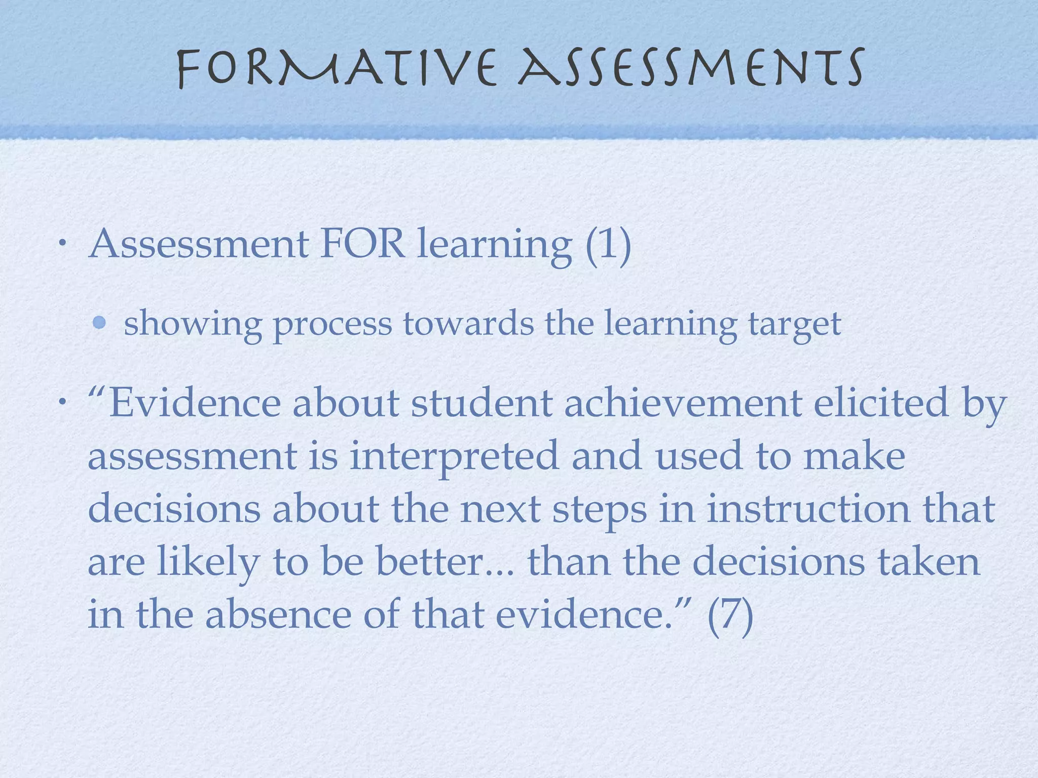 FORMATive assessments Assessment FOR learning (1) showing process towards the learning target “Evidence about student achievement elicited by assessment is interpreted and used to make decisions about the next steps in instruction that are likely to be better... than the decisions taken in the absence of that evidence.” (7) 