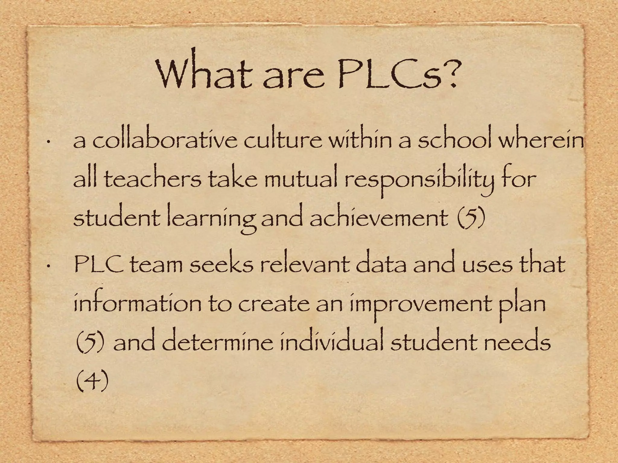 What are PLCs? a collaborative culture within a school wherein all teachers take mutual responsibility for student learning and achievement (5) PLC team seeks relevant data and uses that information to create an improvement plan (5) and determine individual student needs (4) 