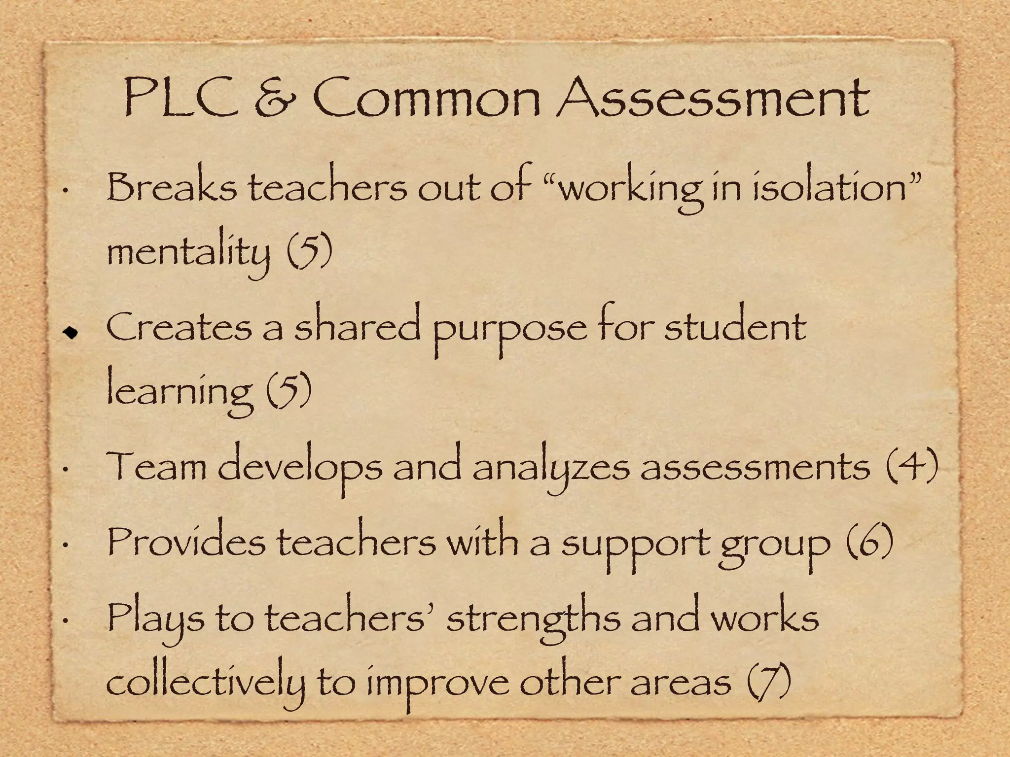 PLC & Common Assessment Breaks teachers out of “working in isolation” mentality (5) Creates a shared purpose for student learning (5) Team develops and analyzes assessments (4) Provides teachers with a support group (6) Plays to teachers’ strengths and works collectively to improve other areas (7) 
