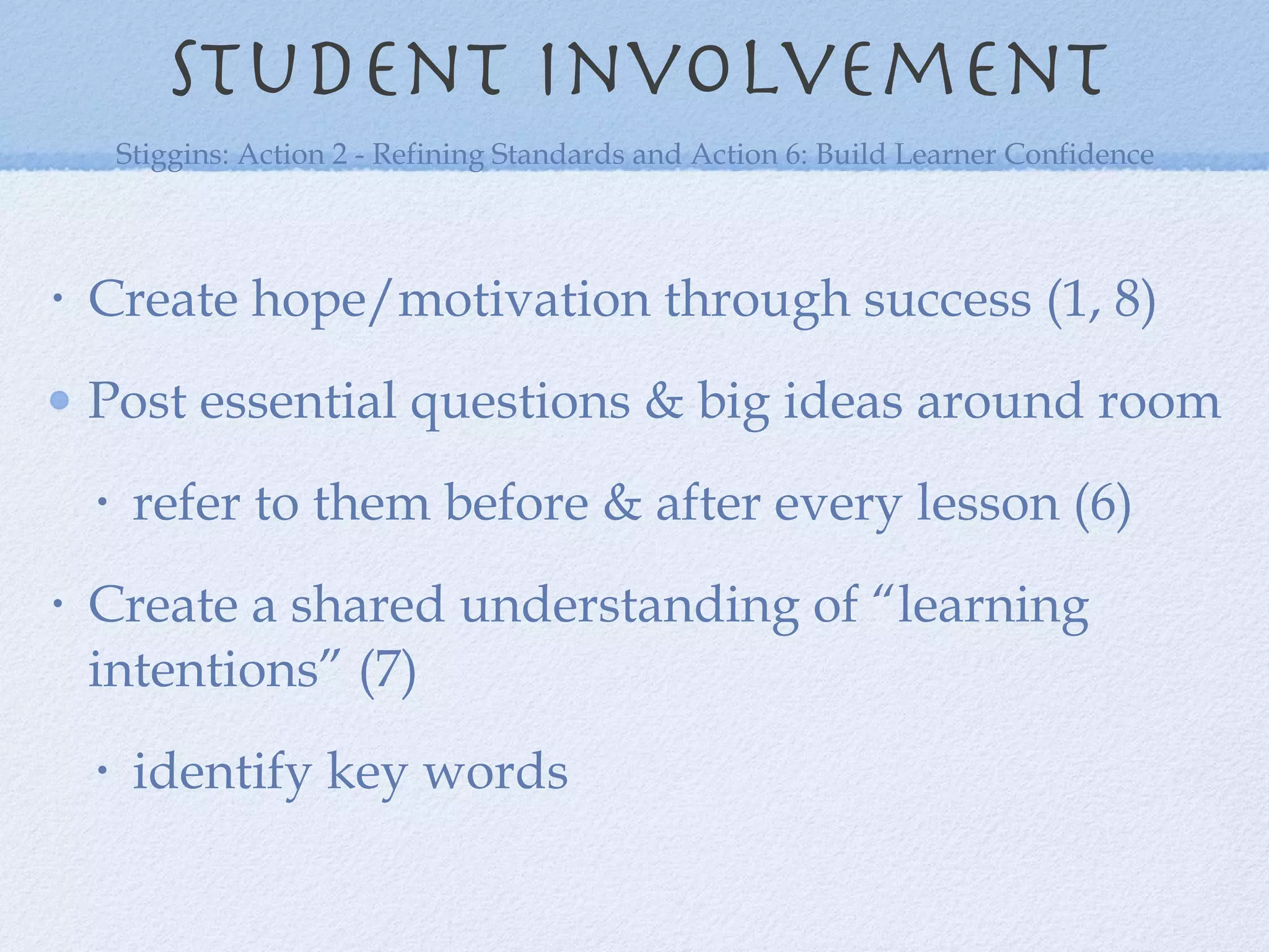 Student involvement Create hope/motivation through success (1, 8) Post essential questions & big ideas around room refer to them before & after every lesson (6) Create a shared understanding of “learning intentions” (7) identify key words  Stiggins: Action 2 - Refining Standards and Action 6: Build Learner Confidence 