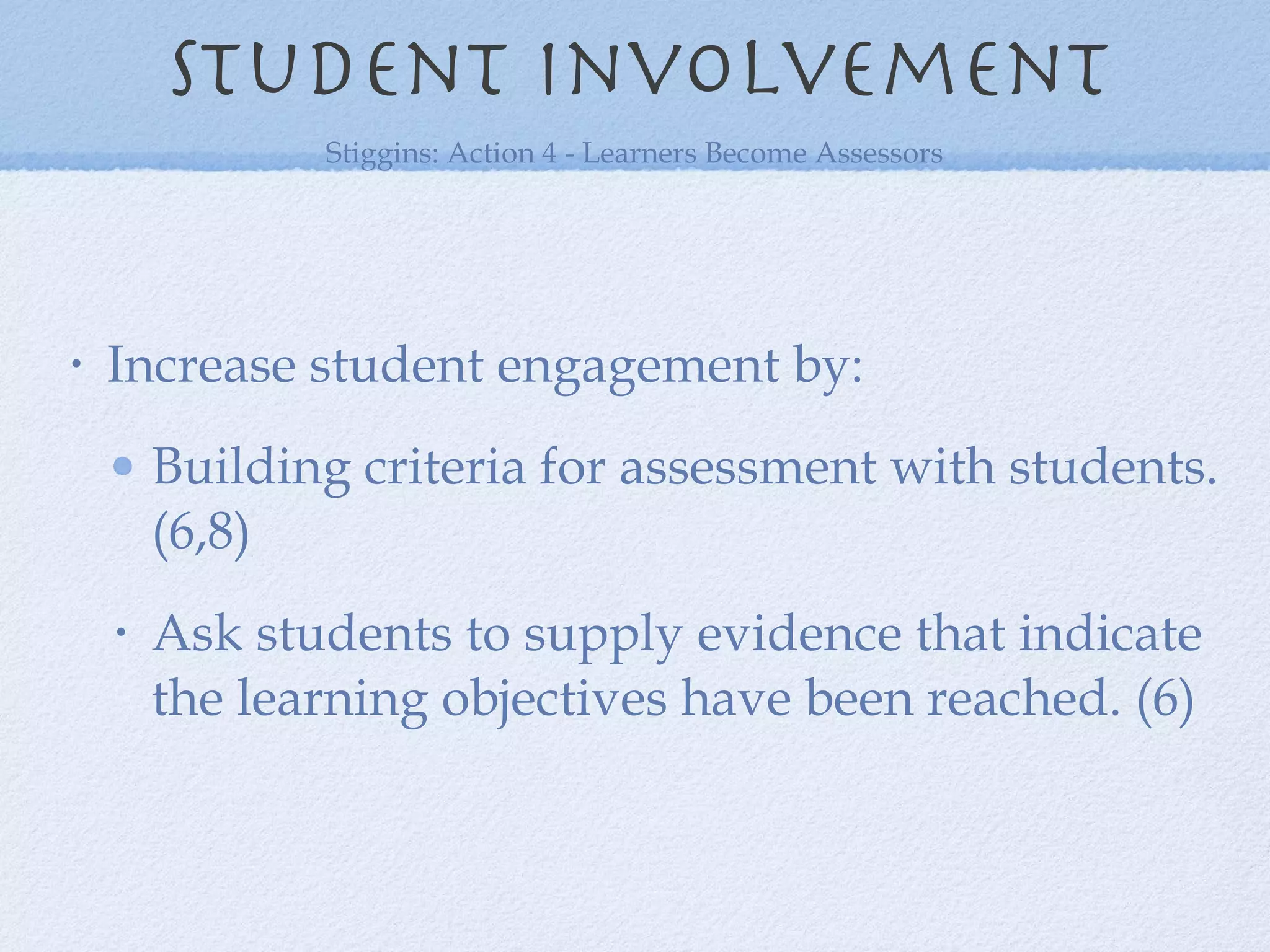 Increase student engagement by: Building criteria for assessment with students. (6,8) Ask students to supply evidence that indicate the learning objectives have been reached. (6) Student involvement Stiggins: Action 4 - Learners Become Assessors 