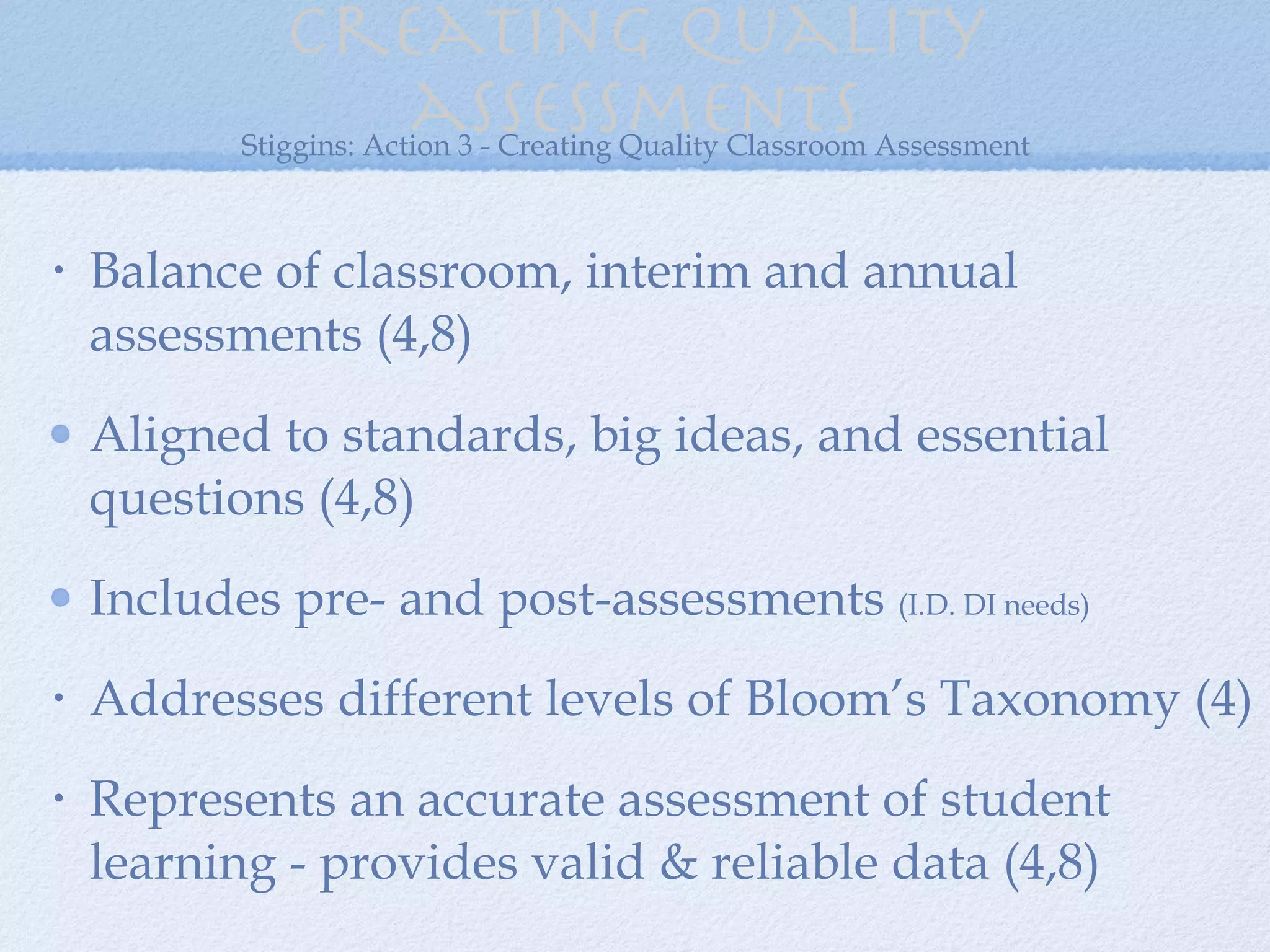 Creating quality assessments Balance of classroom, interim and annual assessments (4,8) Aligned to standards, big ideas, and essential questions (4,8) Includes pre- and post-assessments  (I.D. DI needs) Addresses different levels of Bloom’s Taxonomy (4) Represents an accurate assessment of student learning - provides valid & reliable data (4,8) Stiggins: Action 3 - Creating Quality Classroom Assessment 
