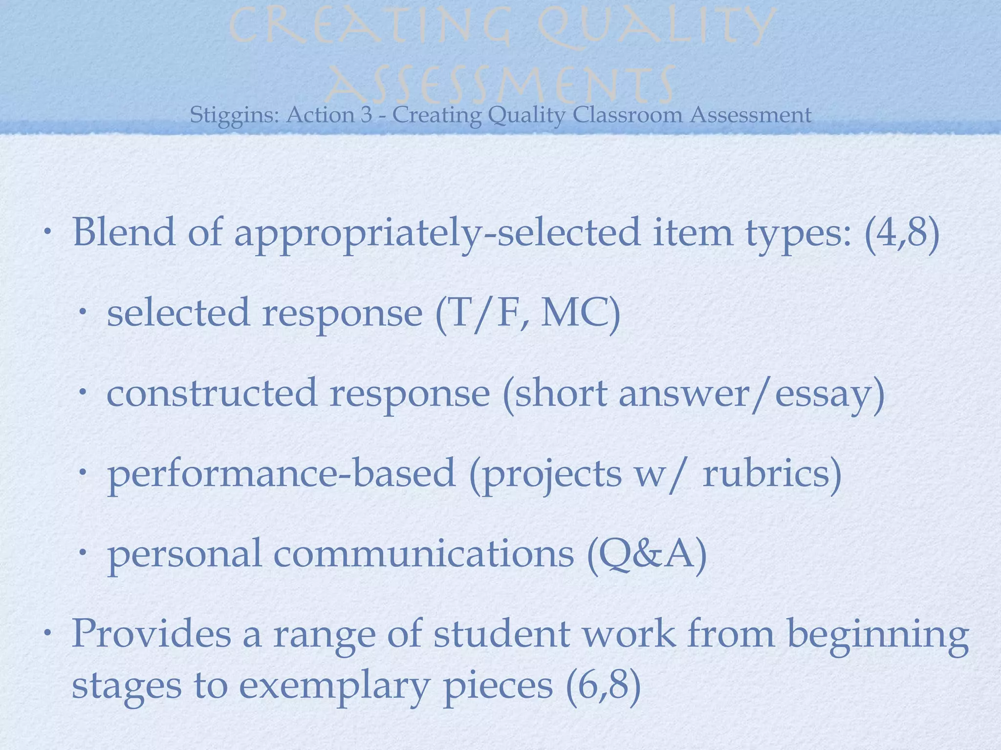 Creating quality assessments Blend of appropriately-selected item types: (4,8) selected response (T/F, MC) constructed response (short answer/essay) performance-based (projects w/ rubrics) personal communications (Q&A) Provides a range of student work from beginning stages to exemplary pieces (6,8) Stiggins: Action 3 - Creating Quality Classroom Assessment 