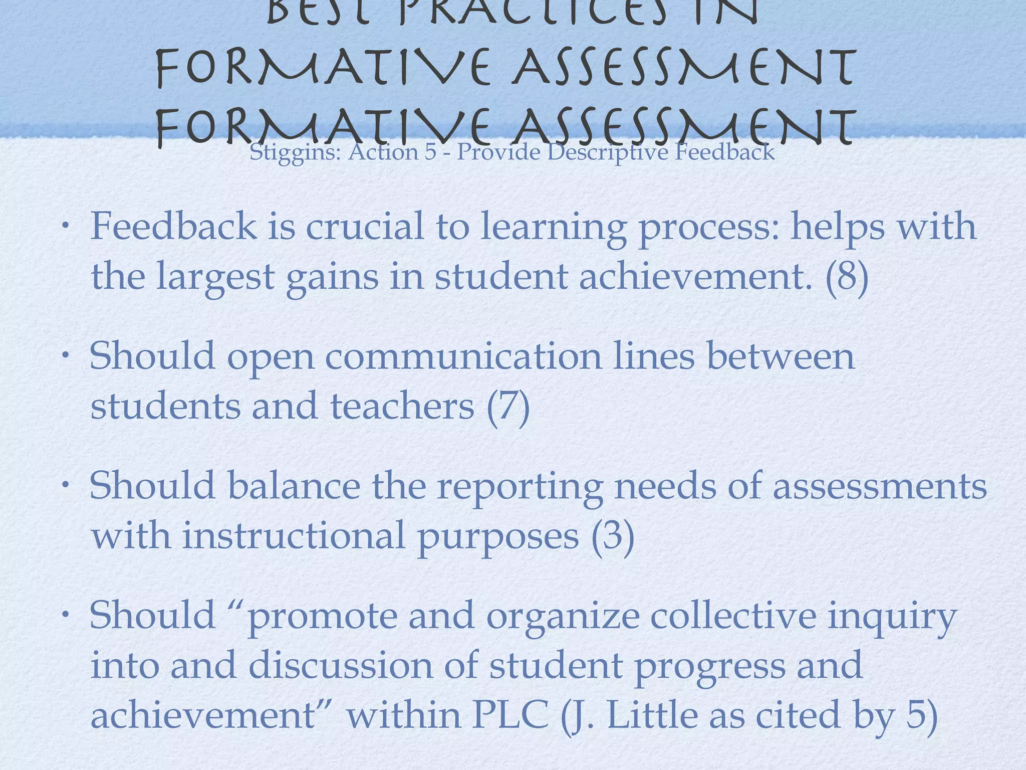 BEST PRACTICES IN FORMATIVE ASSESSMENT  FORMATIVE ASSESSMENT  Feedback is crucial to learning process: helps with the largest gains in student achievement. (8) Should open communication lines between students and teachers (7) Should balance the reporting needs of assessments with instructional purposes (3) Should “promote and organize collective inquiry into and discussion of student progress and achievement” within PLC (J. Little as cited by 5) Stiggins: Action 5 - Provide Descriptive Feedback 